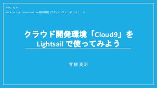 クラウド開発環境「Cloud9」を
Lightsail で使ってみよう
青柳 英明
2018/11/10
JAWS-UG 大分 / SORACOM UG 共同開催 (プチ)ハンズオンまつり！ - LT
 