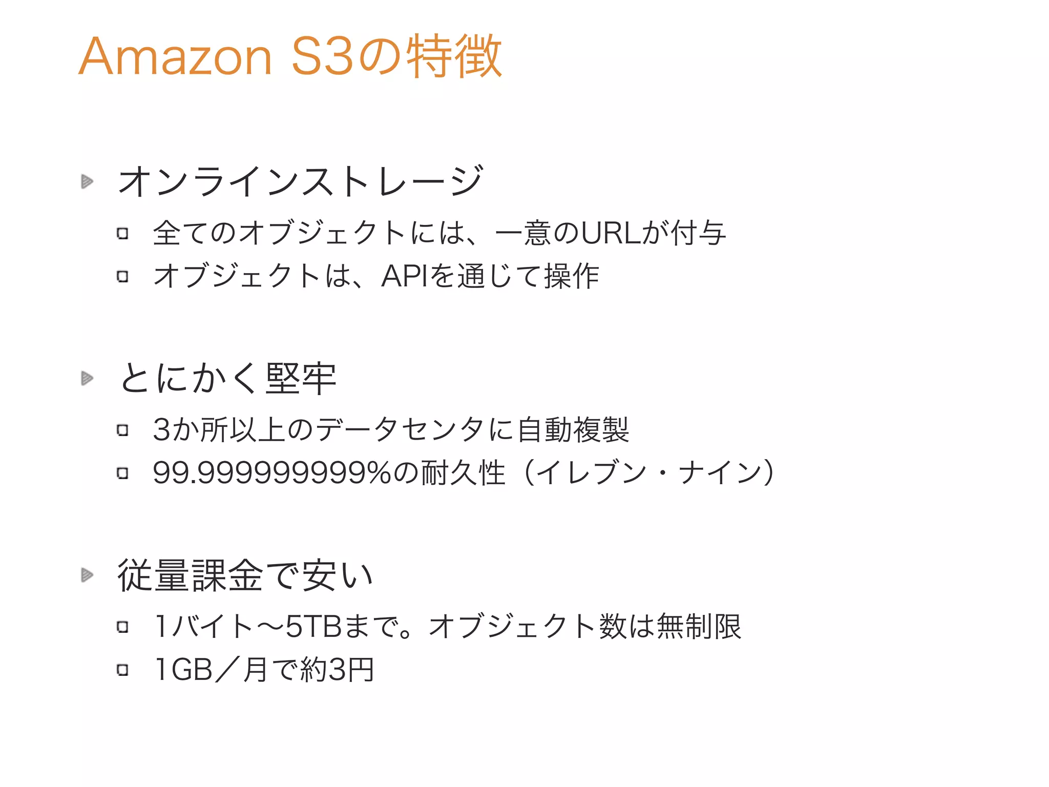 オンラインストレージ
全てのオブジェクトには、一意のURLが付与
オブジェクトは、APIを通じて操作
とにかく堅牢
3か所以上のデータセンタに自動複製
99.999999999%の耐久性（イレブン・ナイン）
従量課金で安い
1バイト∼5TBまで。オブジェクト数は無制限
1GB／月で約3円
Amazon S3の特徴
 