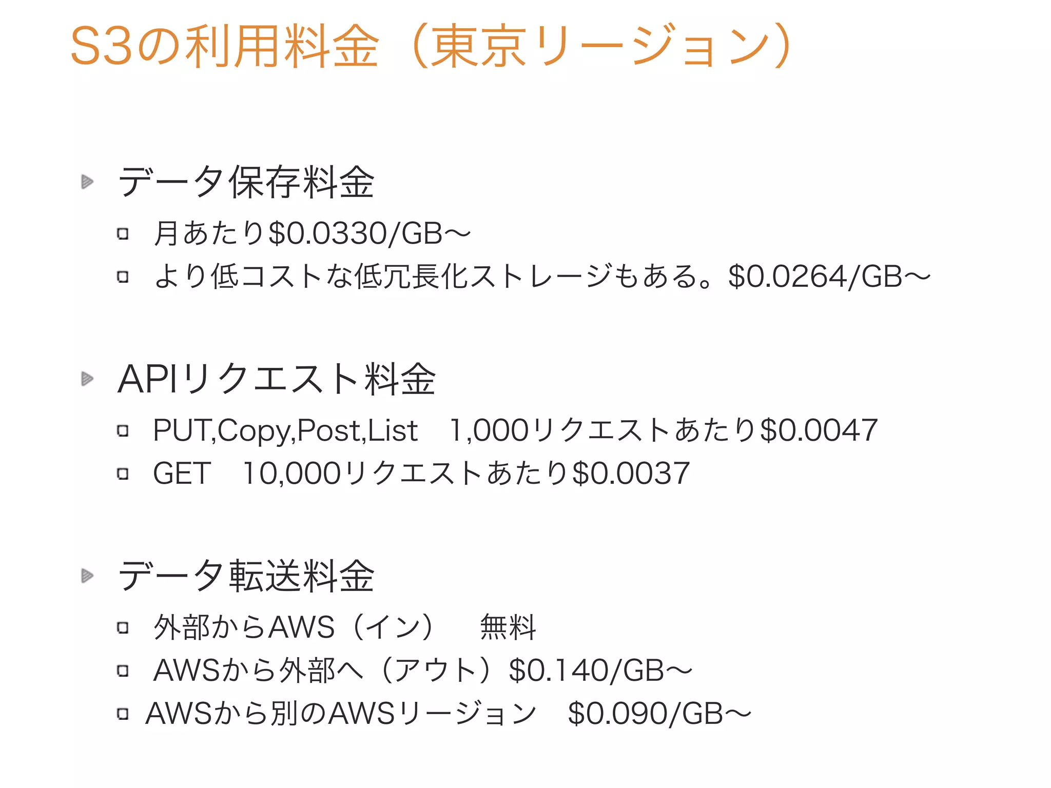 S3の利用料金（東京リージョン）
データ保存料金
月あたり$0.0330/GB∼
より低コストな低冗長化ストレージもある。$0.0264/GB∼
APIリクエスト料金
PUT,Copy,Post,List 1,000リクエストあたり$0.0047
GET 10,000リクエストあたり$0.0037
データ転送料金
外部からAWS（イン） 無料
AWSから外部へ（アウト）$0.140/GB∼
AWSから別のAWSリージョン $0.090/GB∼
 