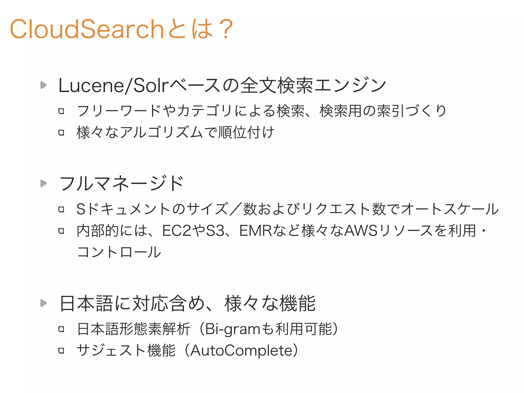 CloudSearchとは？
Lucene/Solrベースの全文検索エンジン
フリーワードやカテゴリによる検索、検索用の索引づくり
様々なアルゴリズムで順位付け
フルマネージド
Sドキュメントのサイズ／数およびリクエスト数でオートスケール
内部的には、EC2やS3、EMRなど様々なAWSリソースを利用・
コントロール
日本語に対応含め、様々な機能
日本語形態素解析（Bi-gramも利用可能）
サジェスト機能（AutoComplete）
 