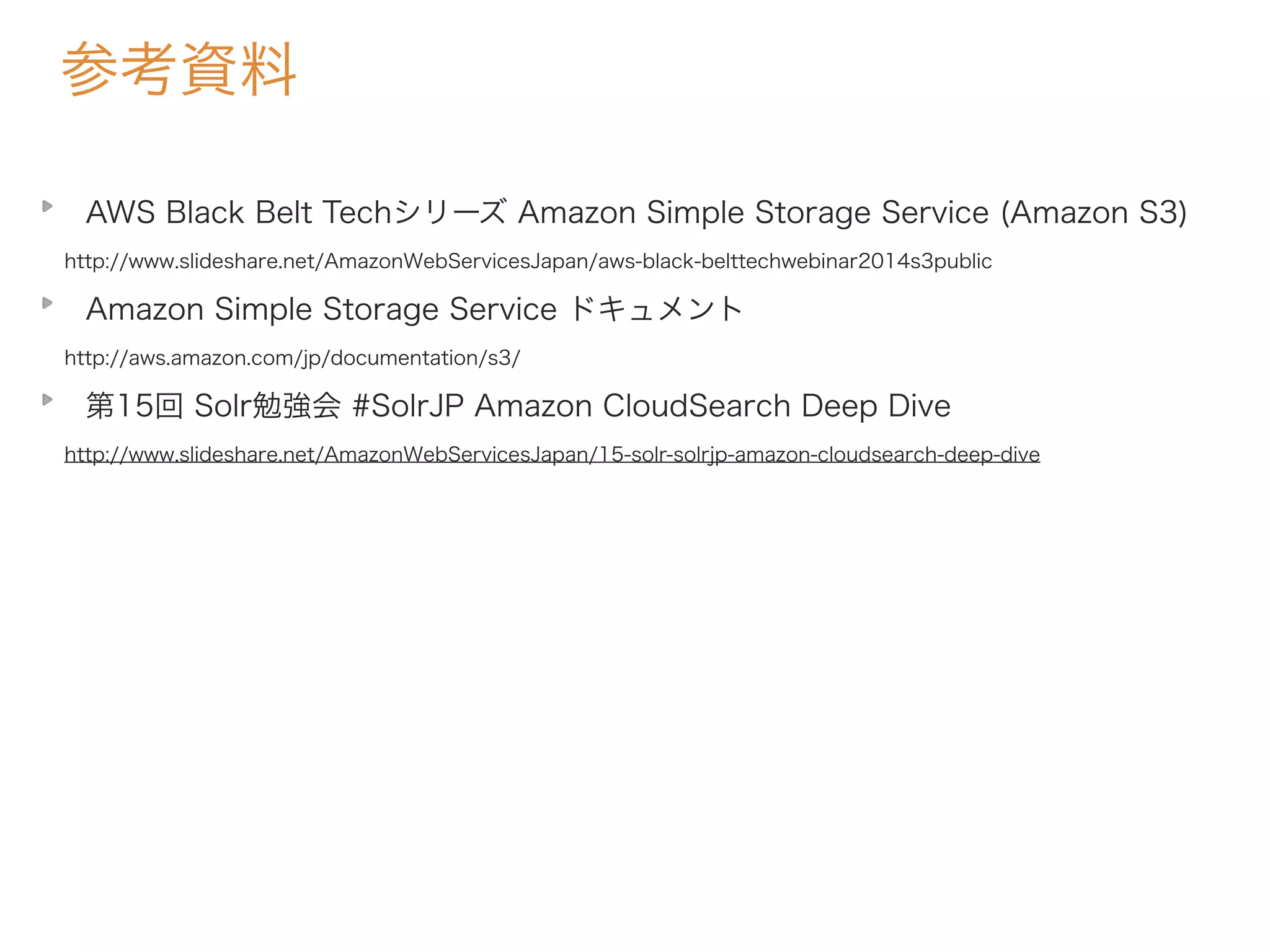 参考資料
AWS Black Belt Techシリーズ Amazon Simple Storage Service (Amazon S3)
http://www.slideshare.net/AmazonWebServicesJapan/aws-black-belttechwebinar2014s3public
Amazon Simple Storage Service ドキュメント
http://aws.amazon.com/jp/documentation/s3/
第15回 Solr勉強会 #SolrJP Amazon CloudSearch Deep Dive
http://www.slideshare.net/AmazonWebServicesJapan/15-solr-solrjp-amazon-cloudsearch-deep-dive
 