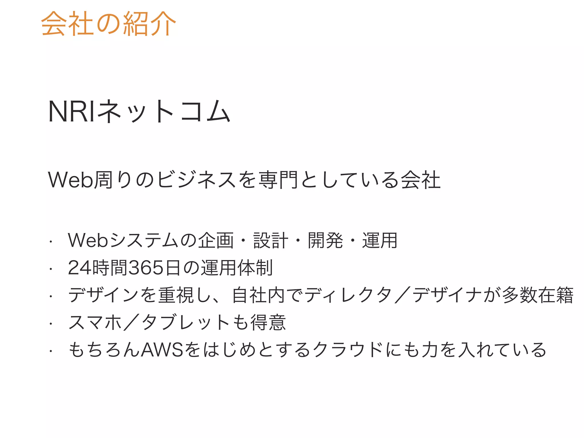 NRIネットコム
Web周りのビジネスを専門としている会社
• Webシステムの企画・設計・開発・運用
• 24時間365日の運用体制
• デザインを重視し、自社内でディレクタ／デザイナが多数在籍
• スマホ／タブレットも得意
• もちろんAWSをはじめとするクラウドにも力を入れている
会社の紹介
 