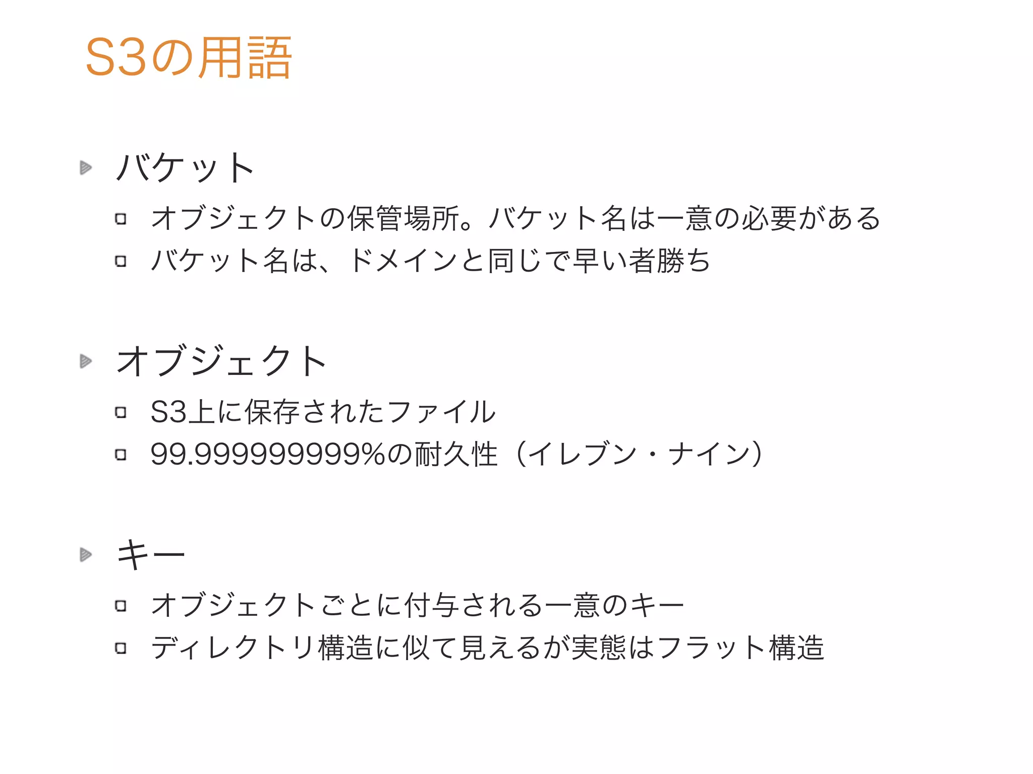 S3の用語
バケット
オブジェクトの保管場所。バケット名は一意の必要がある
バケット名は、ドメインと同じで早い者勝ち
オブジェクト
S3上に保存されたファイル
99.999999999%の耐久性（イレブン・ナイン）
キー
オブジェクトごとに付与される一意のキー
ディレクトリ構造に似て見えるが実態はフラット構造
 