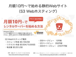月額10円∼で始める静的Webサイト
（S3 Webホスティング）

S3 Webホスティング費用
・ストレージ料金 $0.100/GB
・リクエスト料金 $0.004/10,000回
・転送量 $0.201/GB

・300ページビュー 10円程
・3万ページビュー 260円程
・300万ページビュー 2万6千円程

参考：月額10円∼でレンタルサーバーをはじめる方法

参照：本当に月額10円でレンタルサーバを始められるのか？ S3で静的サイト構築を検証

http://www.awsmicrosite.jp/s3-hosting/

http://d.hatena.ne.jp/dkfj/20120811/1344668196

 