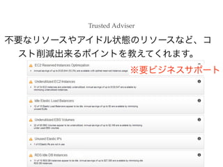 Trusted Adviser

不要なリソースやアイドル状態のリソースなど、コ
スト削減出来るポイントを教えてくれます。
※要ビジネスサポート

 