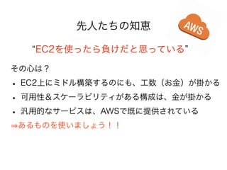 先人たちの知恵
EC2を使ったら負けだと思っている
その心は？

• EC2上にミドル構築するのにも、工数（お金）が掛かる
• 可用性＆スケーラビリティがある構成は、金が掛かる
• 汎用的なサービスは、AWSで既に提供されている
あるものを使いましょう！！

 