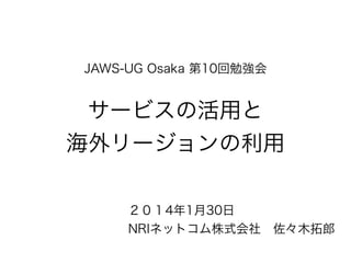 JAWS-UG Osaka 第10回勉強会

サービスの活用と
海外リージョンの利用
２０１4年1月30日
NRIネットコム株式会社 佐々木拓郎

 