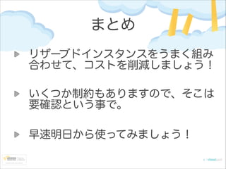まとめ
リザーブドインスタンスをうまく組み
合わせて、コストを削減しましょう！
いくつか制約もありますので、そこは
要確認という事で。
!

早速明日から使ってみましょう！

 