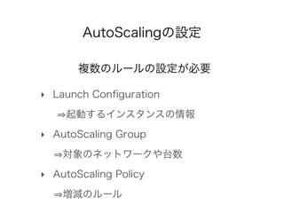 AutoScalingの設定
複数のルールの設定が必要
‣ Launch Conﬁguration
   起動するインスタンスの情報
‣ AutoScaling Group
   対象のネットワークや台数
‣ AutoScaling Polic...