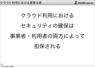 クラウド利用における重要な事
16
クラウド利用における
セキュリティの確保は
事業者・利用者の両方によって
担保される
14年3月29日土曜日
 