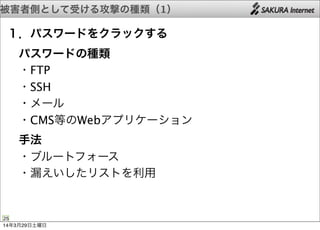 被害者側として受ける攻撃の種類（1）
25
１．パスワードをクラックする
 パスワードの種類
 ・FTP
 ・SSH
 ・メール
 ・CMS等のWebアプリケーション
 手法
 ・ブルートフォース
 ・漏えいしたリストを利用
14年3月29日土曜日
 