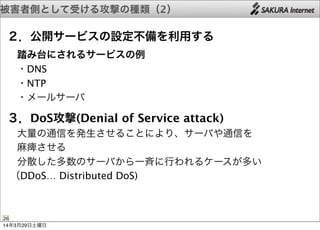 被害者側として受ける攻撃の種類（2）
26
２．公開サービスの設定不備を利用する
 踏み台にされるサービスの例
 ・DNS
 ・NTP
 ・メールサーバ
３．DoS攻撃(Denial of Service attack)
 大量の通信を発生させることにより、サーバや通信を
 麻痺させる
 分散した多数のサーバから一斉に行われるケースが多い
（DDoS… Distributed DoS)
14年3月29日土曜日
 