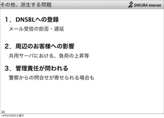 その他、派生する問題
28
１．DNSBLへの登録
 メール受信の拒否・遅延
２．周辺のお客様への影響
 共用サーバにおける、負荷の上昇等
３．管理責任が問われる
 警察からの問合せが寄せられる場合も
14年3月29日土曜日
 