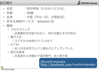 • 名前   ：田中邦裕（たなかくにひろ）
• 年齢   ：36歳
• 出身   ：大阪（今も一応、大阪在住）
• 好きなAWSサービス：Amazon S3
• 趣味
• プログラミング
– 計算機科学方面ではなく、何かを動かすのが好き
• 電子工作
– ラジオからAVR(マイコン)まで
• ＤＴＭ
– SC-55を皮切りにパソ通などにアップしていた
• 旅行＆鉄道
– 北海道から沖縄まで国内専門、あと乗り鉄
自己紹介
3
@kunihirotanaka
http://facebook.com/kunihirotanaka
14年3月29日土曜日
 
