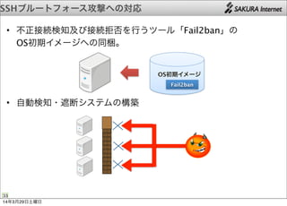 • 不正接続検知及び接続拒否を行うツール「Fail2ban」の
OS初期イメージへの同梱。
• 自動検知・遮断システムの構築
SSHブルートフォース攻撃への対応
33
OS初期イメージ
Fail2ban
14年3月29日土曜日
 