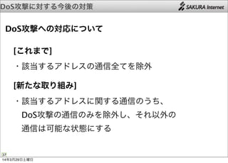 DoS攻撃に対する今後の対策
37
DoS攻撃への対応について
 [これまで]
 ・該当するアドレスの通信全てを除外
 [新たな取り組み]
 ・該当するアドレスに関する通信のうち、
  DoS攻撃の通信のみを除外し、それ以外の
  通信は可能な状態にする
14年3月29日土曜日
 