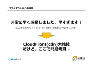 クライアントからの返事




⾮常に早く感動しました。早すぎます！
   なんとかこのクオリティ（スピード）状態で、放送迎えられないでしょうか…




       CloudFront(cdn)⼤絶賛
       だけど、ここで問題発覚…
 