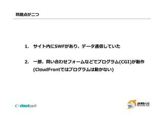 問題点が⼆つ




  1. サイト内にSWFがあり、データ通信していた
  1 サイト内にSWFがあり デ タ通信していた


  2. ⼀部、問い合わせフォームなどでプログラム(CGI)が動作
    (CloudFrontではプログラムは動かない)
 