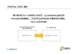プログラム（CGI）解決



   問い合わせフォームのみだったので、cgi.salvatore.jpなどの
   問い合わせフォ ムのみだったので cgi sal ato e jpなどの
  VirtualHostを新設し、プログラムはそのURLで動作させて解決。
                     （ちょっとだけ⼒技）

       www.salvatore.jp
       www salvatore jp もしくは    cgi. salvatore.jp
          cdn. salvatore.jp




           問い合わせリンク            問い合わせフォームCGI
 