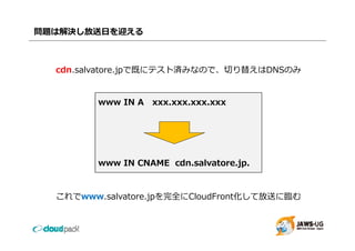 問題は解決し放送⽇を迎える



  cdn.salvatore.jpで既にテスト済みなので、切り替えはDNSのみ
  cdn salvatore jpで既にテスト済みなので 切り替えはDNSのみ


         www IN A xxx.xxx.xxx.xxx




         www IN CNAME cdn.salvatore.jp.


  これでwww.salvatore.jpを完全にCloudFront化して放送に臨む
 