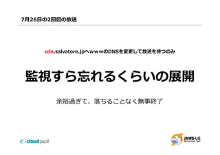 7⽉26⽇の2回⽬の放送




     cdn.salvatore.jpへｗｗｗのDNSを変更して放送を待つのみ




監視すら忘れるくらいの展開
        余裕過ぎて、落ちることなく無事終了
 