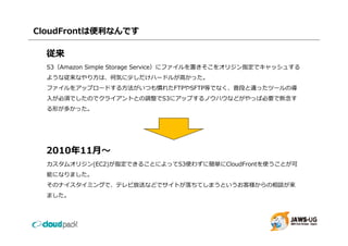 CloudFrontは便利なんです

  従来
  S3（Amazon Simple Storage Service）にファイルを置きそこをオリジン指定でキャッシュする
  ような従来なやり⽅は、何気に少しだけハードルが⾼かった。
  ファイルをアップロードする⽅法がいつも慣れたFTPやSFTP等でなく、普段と違ったツールの導
  ⼊が必須でしたのでクライアントとの調整でS3にアップするノウハウなどがやっぱ必要で断念す
   が                       プ        が  ぱ
  る形が多かった。




  2010年11⽉〜
  カスタムオリジン(EC2)が指定できることによってS3使わずに簡単にCloudFrontを使うことが可
  能になりました。
  そのナイスタイミングで、テレビ放送などでサイトが落ちてしまうというお客様からの相談が来
  ました。
 