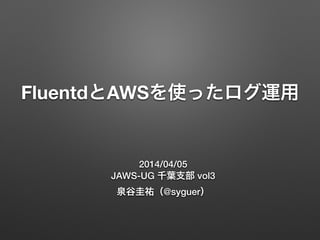FluentdとAWSを使ったログ運用
2014/04/05
JAWS-UG 千葉支部 vol3
泉谷圭祐（@syguer）
 
