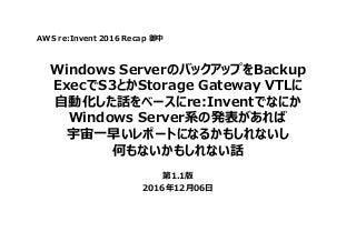 Windows ServerのバックアップをBackup
ExecでS3とかStorage Gateway VTLに
自動化した話をベースにre:Inventでなにか
Windows Server系の発表があれば
宇宙一早いレポートになるかもしれないし
何もないかもしれない話
第1.1版
2016年12月06日
AWS re:Invent 2016 Recap 御中
 