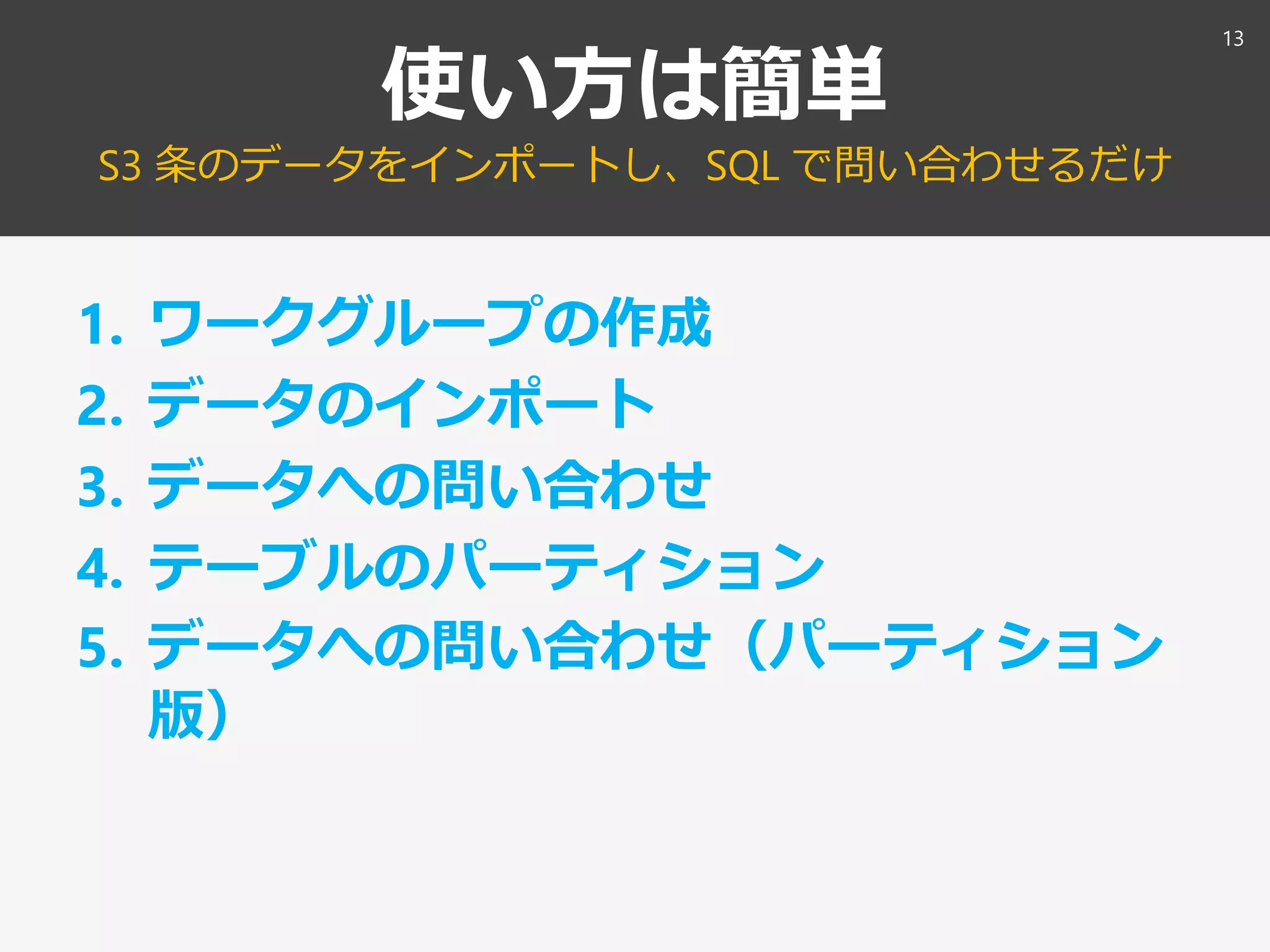 使い方は簡単
S3 条のデータをインポートし、SQL で問い合わせるだけ
1. ワークグループの作成
2. データのインポート
3. データへの問い合わせ
4. テーブルのパーティション
5. データへの問い合わせ（パーティション
版）
13
 