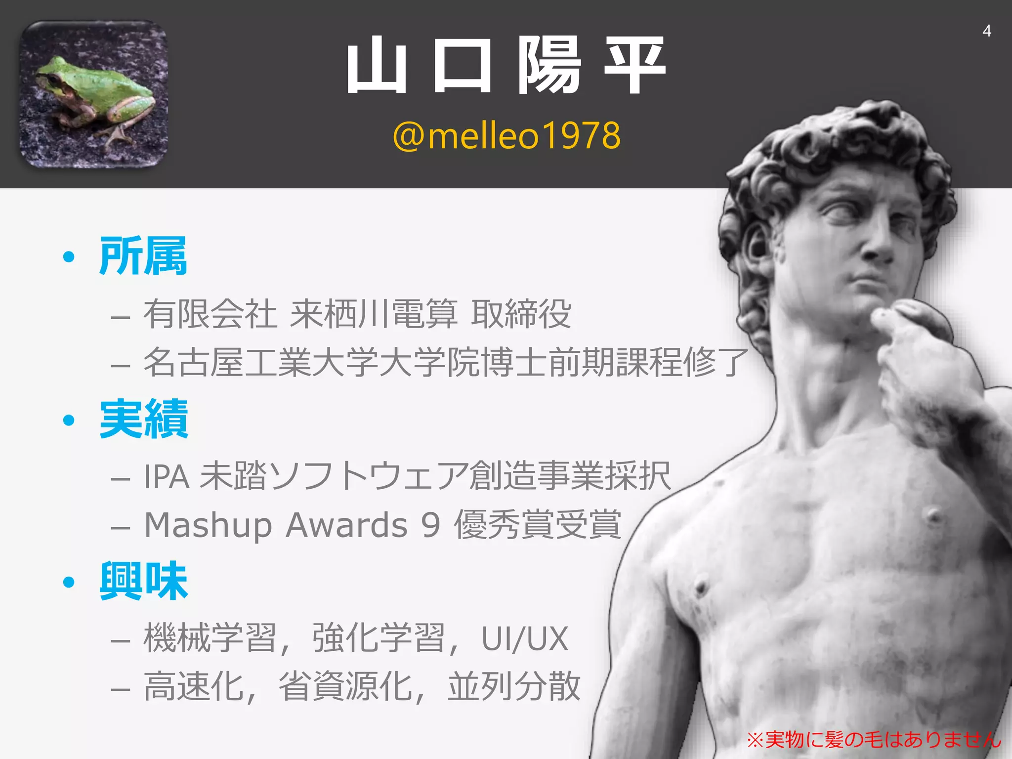 山 口 陽 平
@melleo1978
• 所属
– 有限会社 来栖川電算 取締役
– 名古屋工業大学大学院博士前期課程修了
• 実績
– IPA 未踏ソフトウェア創造事業採択
– Mashup Awards 9 優秀賞受賞
• 興味
– 機械学習，強化学習，UI/UX
– 高速化，省資源化，並列分散
※実物に髪の毛はありません
4
 