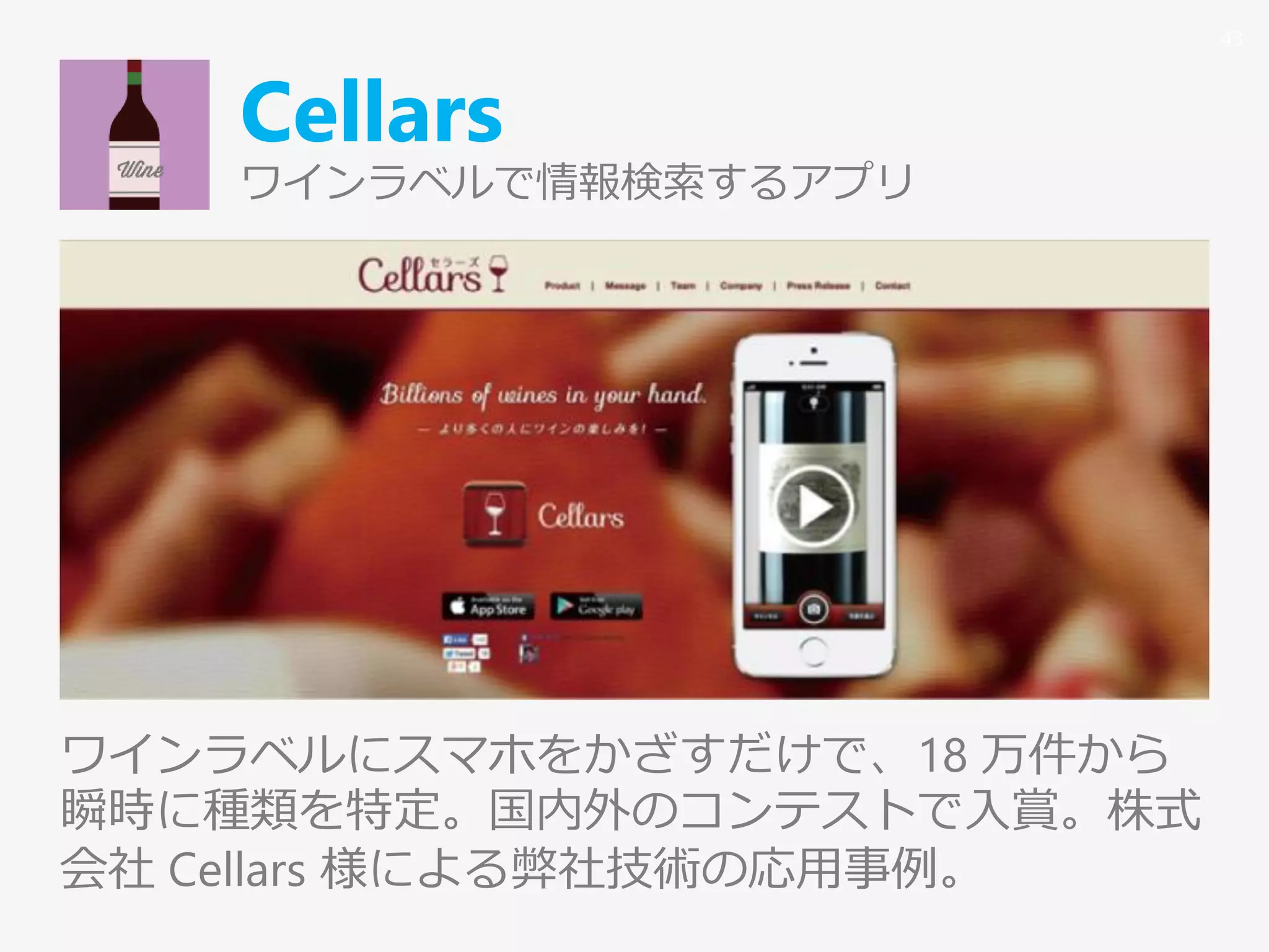 Cellars
ワインラベルで情報検索するアプリ
ワインラベルにスマホをかざすだけで、18 万件から
瞬時に種類を特定。国内外のコンテストで入賞。株式
会社 Cellars 様による弊社技術の応用事例。
43
 