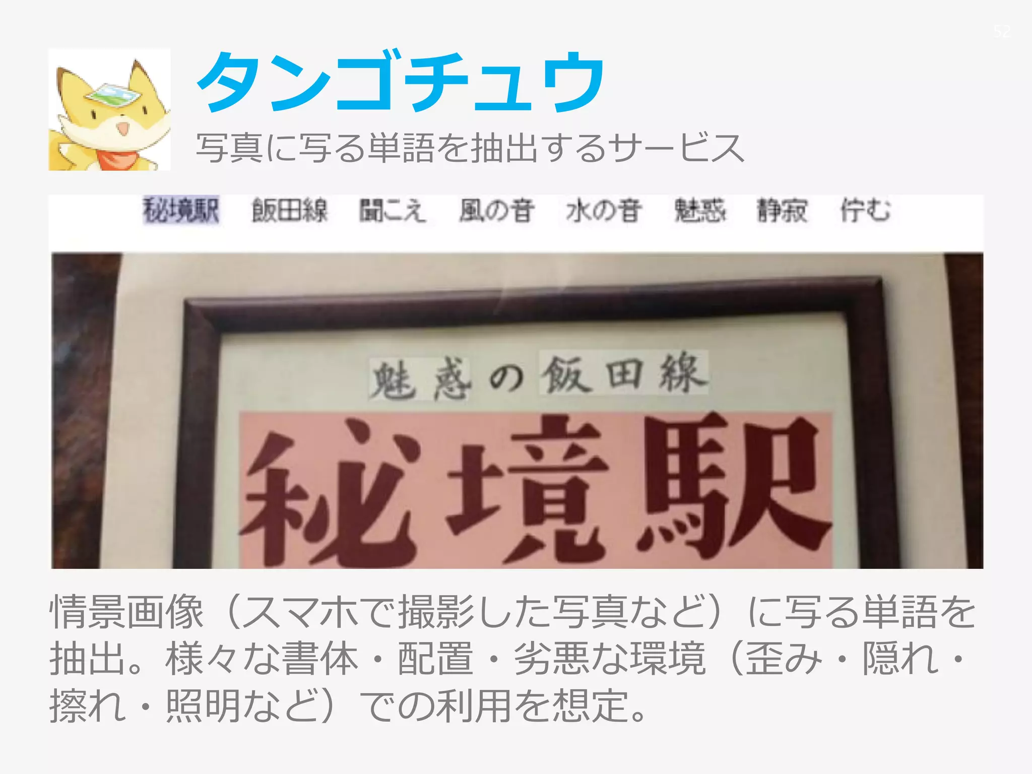 タンゴチュウ
写真に写る単語を抽出するサービス
情景画像（スマホで撮影した写真など）に写る単語を
抽出。様々な書体・配置・劣悪な環境（歪み・隠れ・
擦れ・照明など）での利用を想定。
52
 