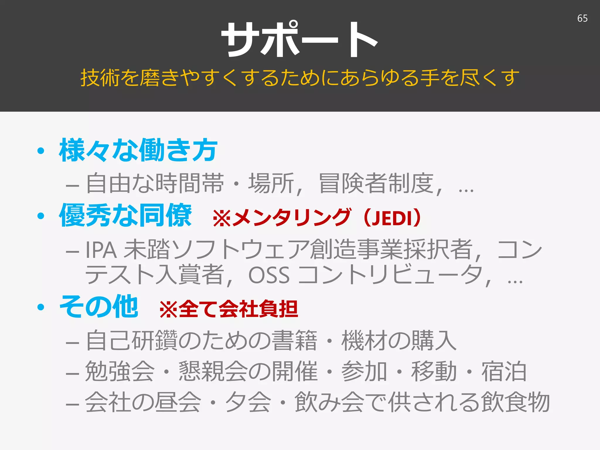 サポート
技術を磨きやすくするためにあらゆる手を尽くす
• 様々な働き方
– 自由な時間帯・場所，冒険者制度，…
• 優秀な同僚 ※メンタリング（JEDI）
– IPA 未踏ソフトウェア創造事業採択者，コン
テスト入賞者，OSS コントリビュータ，…
• その他 ※全て会社負担
– 自己研鑽のための書籍・機材の購入
– 勉強会・懇親会の開催・参加・移動・宿泊
– 会社の昼会・夕会・飲み会で供される飲食物
65
 