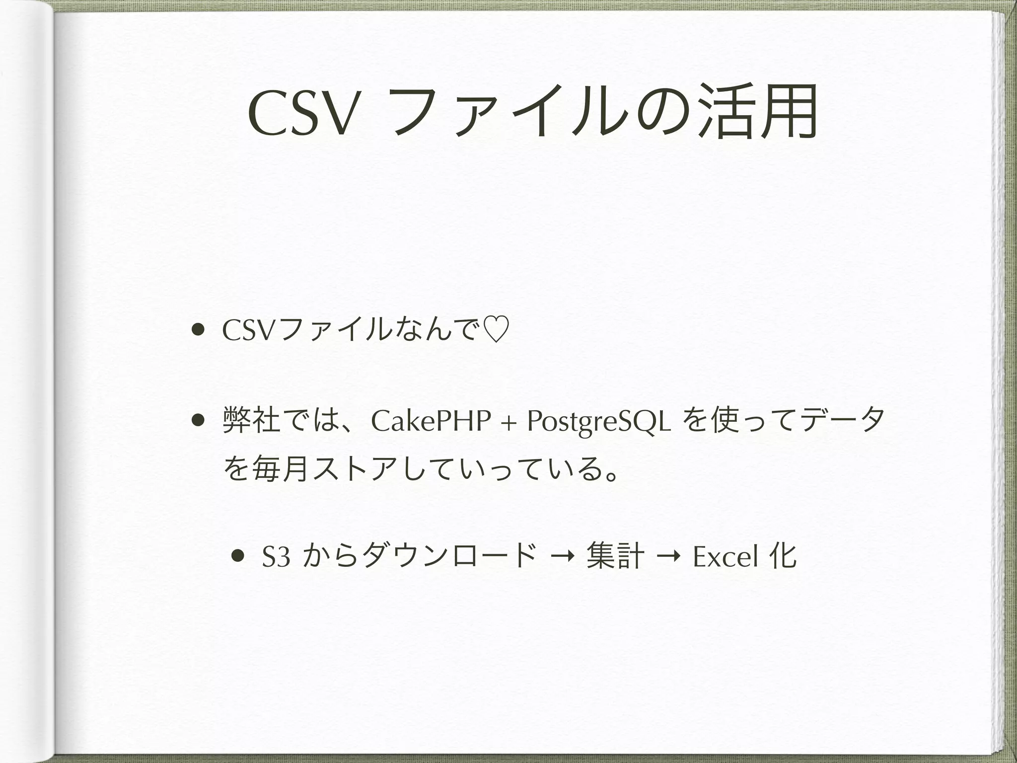CSV ファイルの活用 
• CSVファイルなんで♡ 
• 弊社では、CakePHP + PostgreSQL を使ってデータ 
を毎月ストアしていっている。 
• S3 からダウンロード → 集計 → Excel 化 
 