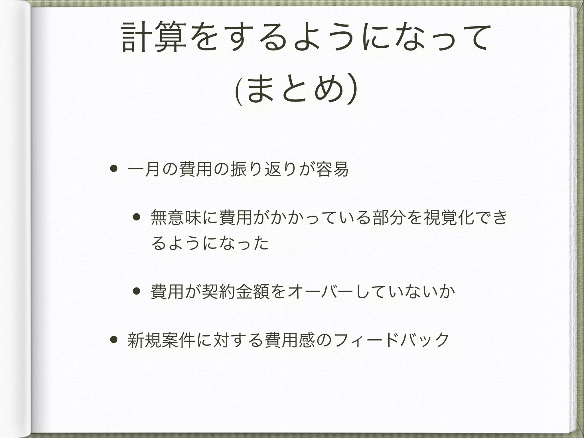 計算をするようになって 
(まとめ） 
• 一月の費用の振り返りが容易 
• 無意味に費用がかかっている部分を視覚化でき 
るようになった 
• 費用が契約金額をオーバーしていないか 
• 新規案件に対する費用感のフィードバック 
 