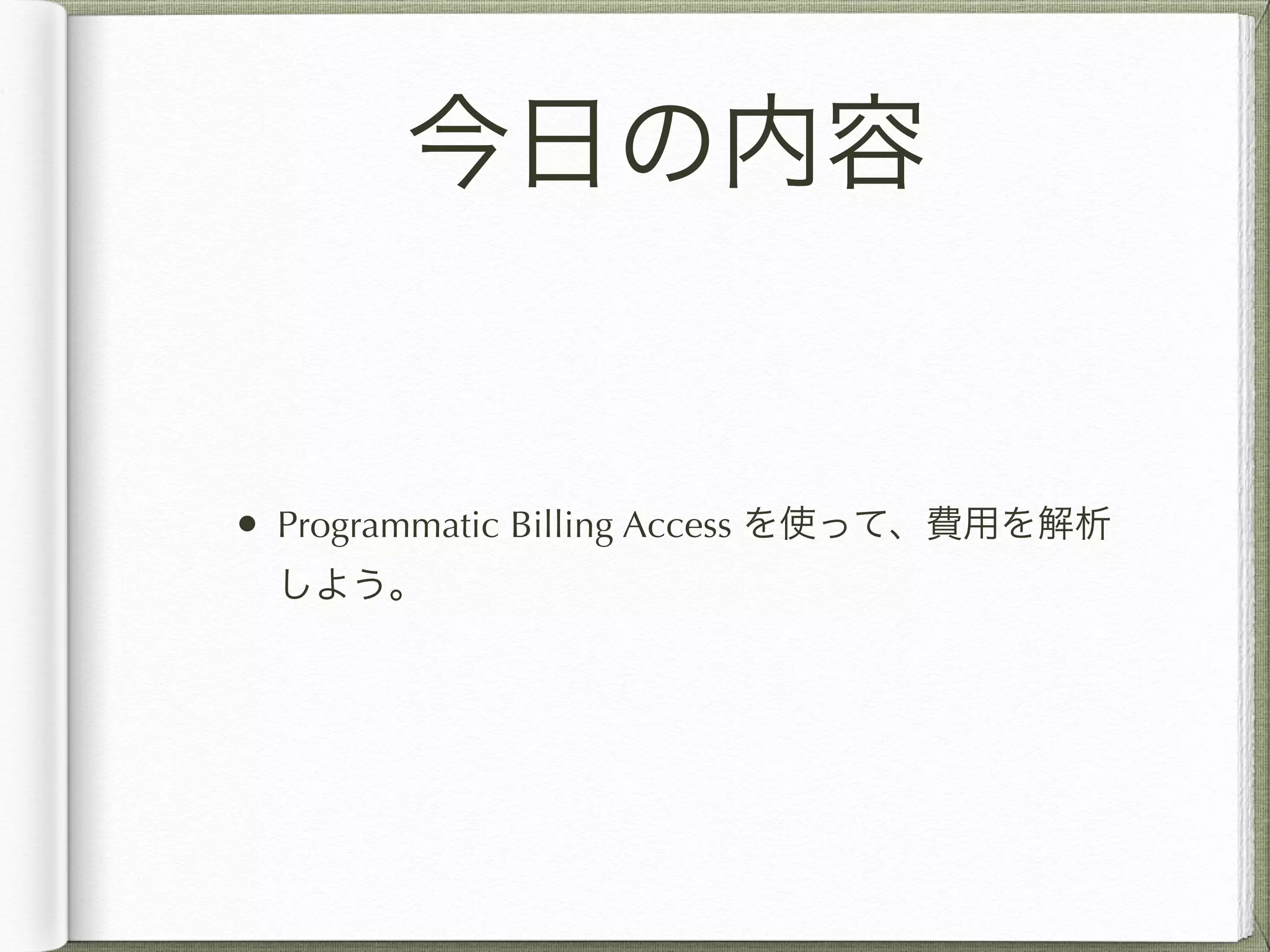 今日の内容 
• Programmatic Billing Access を使って、費用を解析 
しよう。 
 