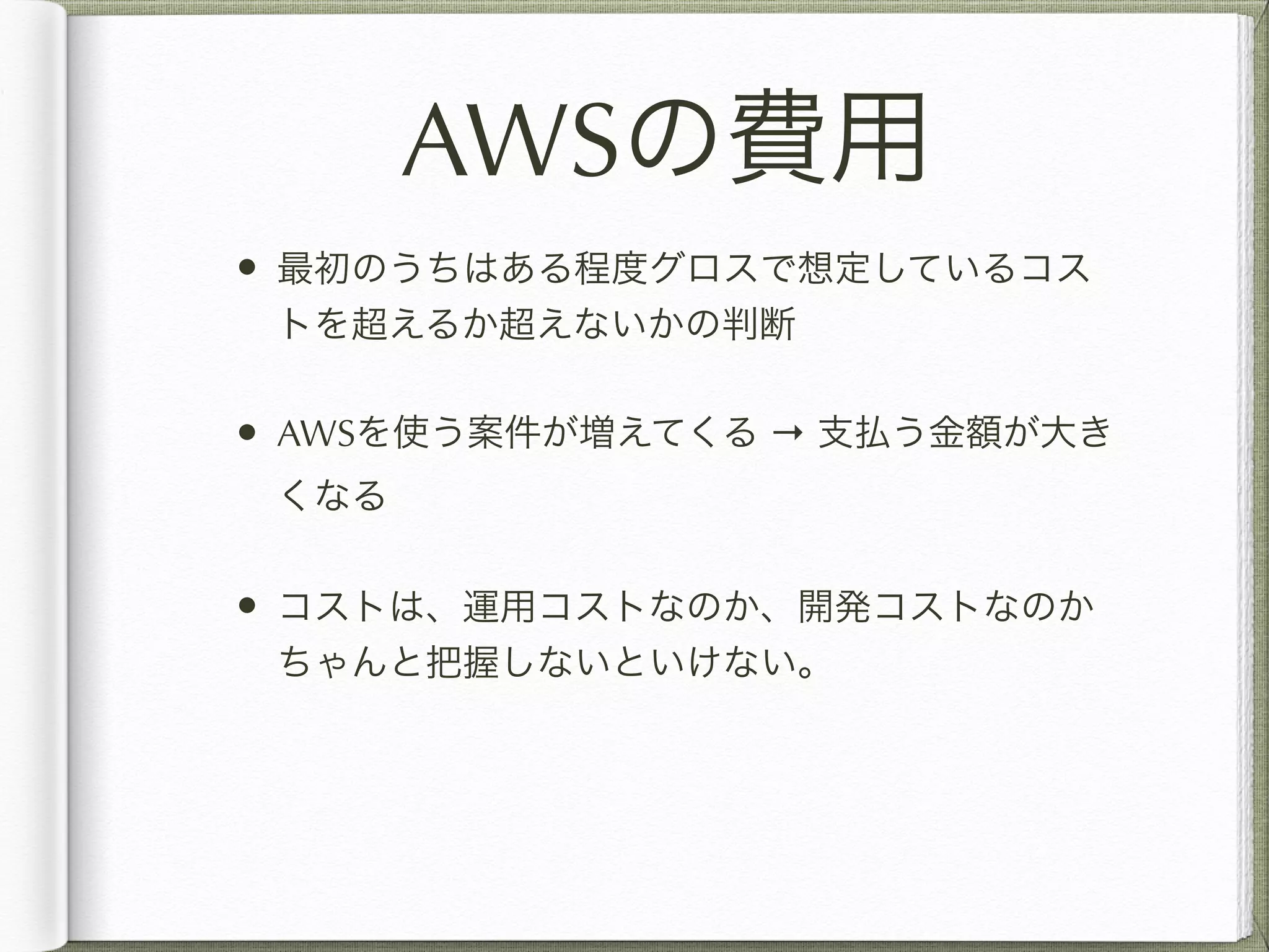 AWSの費用 
• 最初のうちはある程度グロスで想定しているコス 
トを超えるか超えないかの判断 
• AWSを使う案件が増えてくる → 支払う金額が大き 
くなる 
• コストは、運用コストなのか、開発コストなのか 
ちゃんと把握しないといけない。 
! 
 