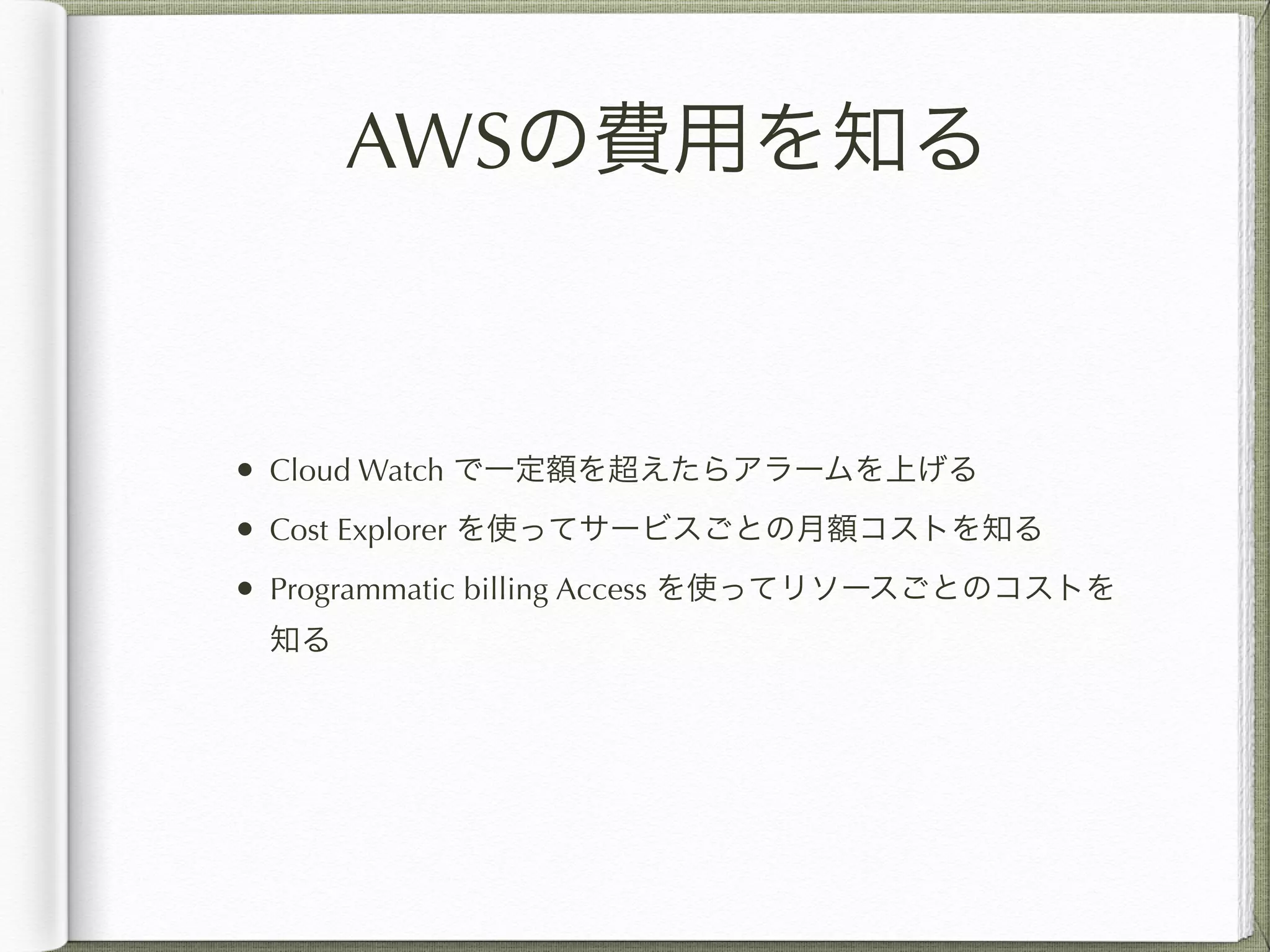 AWSの費用を知る 
• Cloud Watch で一定額を超えたらアラームを上げる 
• Cost Explorer を使ってサービスごとの月額コストを知る 
• Programmatic billing Access を使ってリソースごとのコストを 
知る 
 