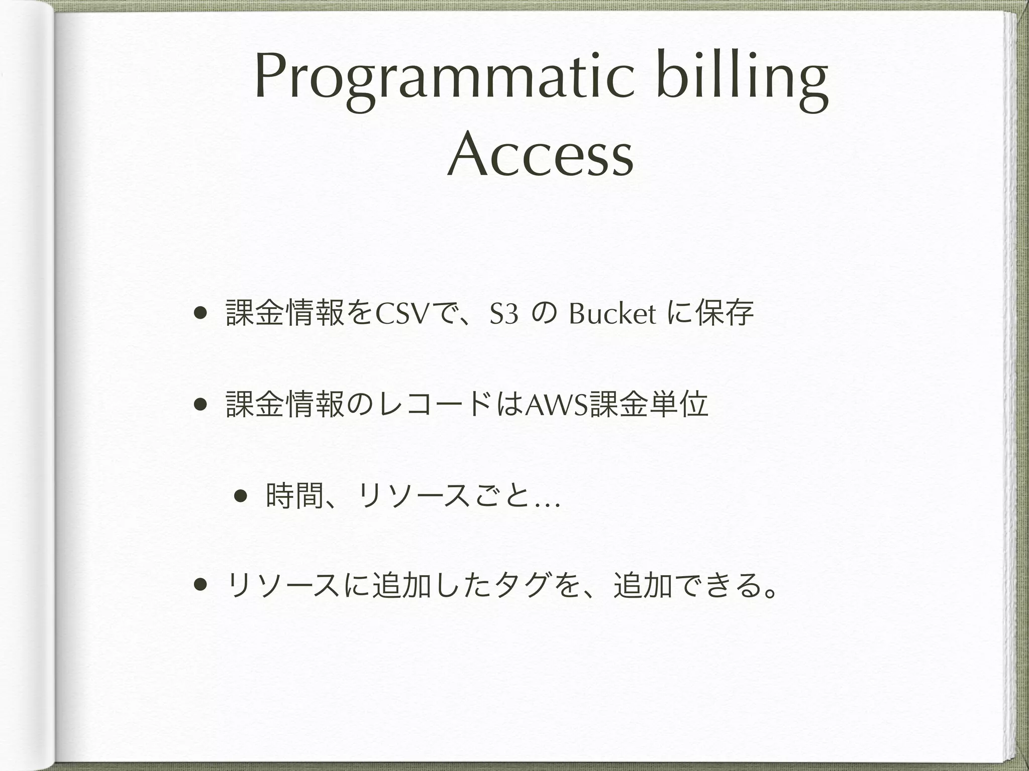 Programmatic billing 
Access 
• 課金情報をCSVで、S3 の Bucket に保存 
• 課金情報のレコードはAWS課金単位 
• 時間、リソースごと… 
• リソースに追加したタグを、追加できる。 
 