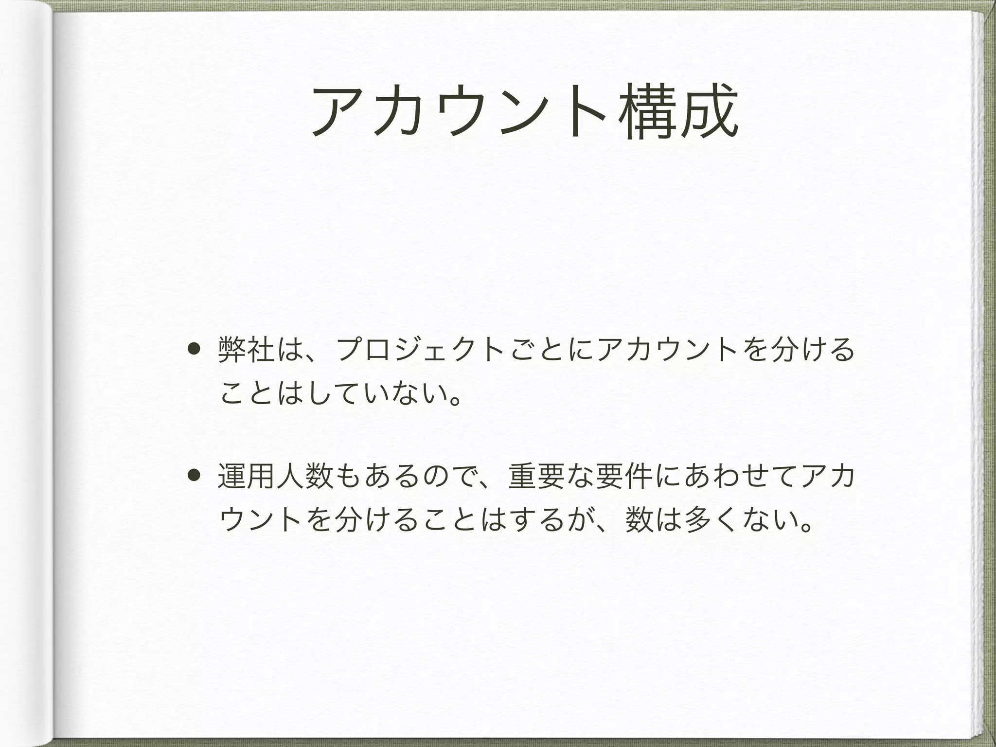 アカウント構成 
• 弊社は、プロジェクトごとにアカウントを分ける 
ことはしていない。 
• 運用人数もあるので、重要な要件にあわせてアカ 
ウントを分けることはするが、数は多くない。 
 
