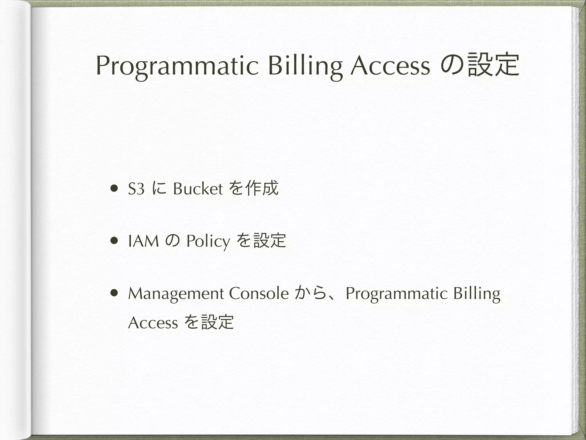 Programmatic Billing Access の設定 
• S3 に Bucket を作成 
• IAM の Policy を設定 
• Management Console から、Programmatic Billing 
Access を設定 
 