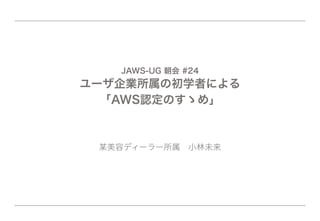 JAWS-UG 朝会 #24
ユーザ企業所属の初学者による
「AWS認定のすゝめ」
某美容ディーラー所属 小林未来
 