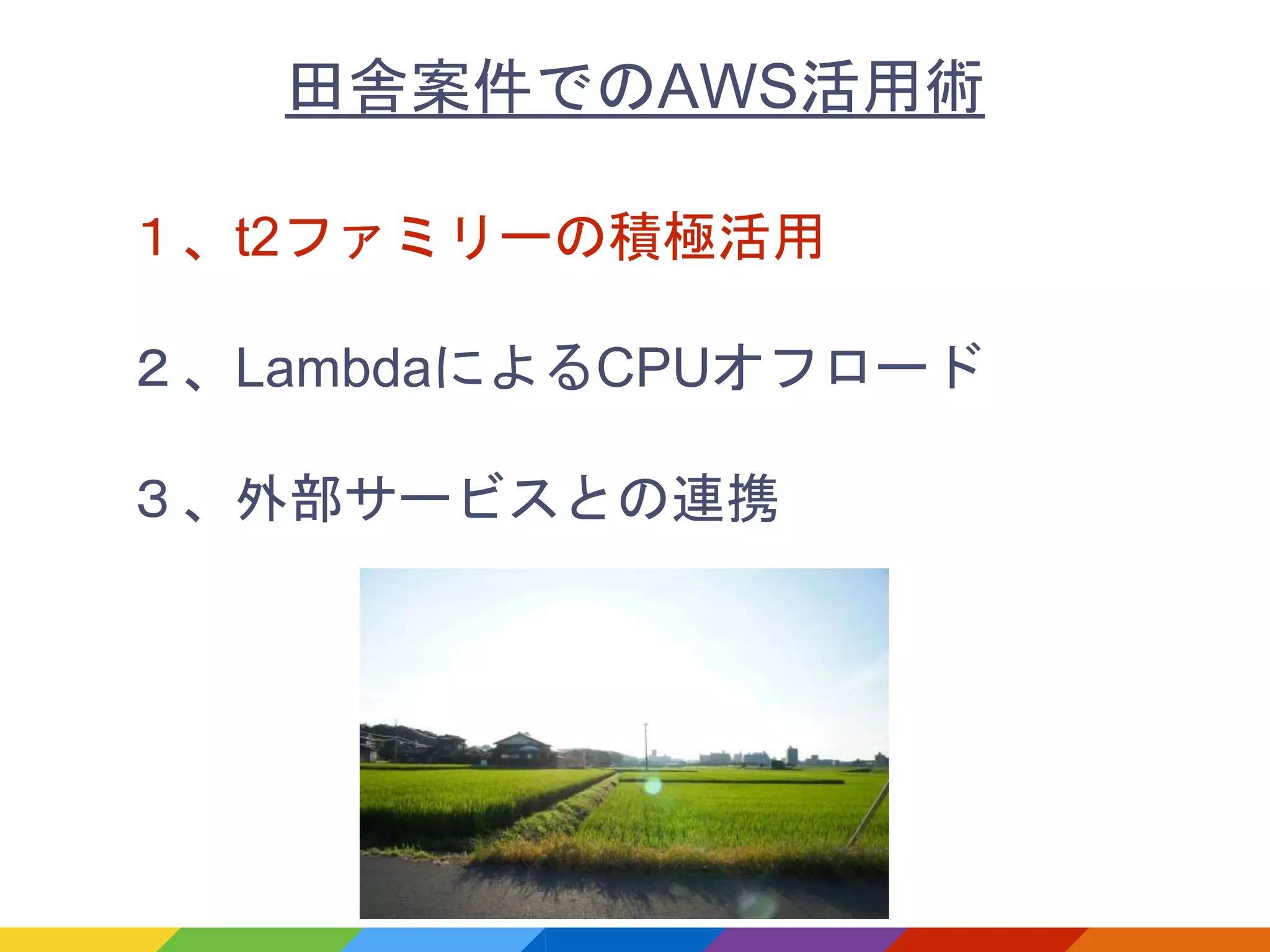１、t2ファミリーの積極活用
２、LambdaによるCPUオフロード
３、外部サービスとの連携
田舎案件でのAWS活用術
 