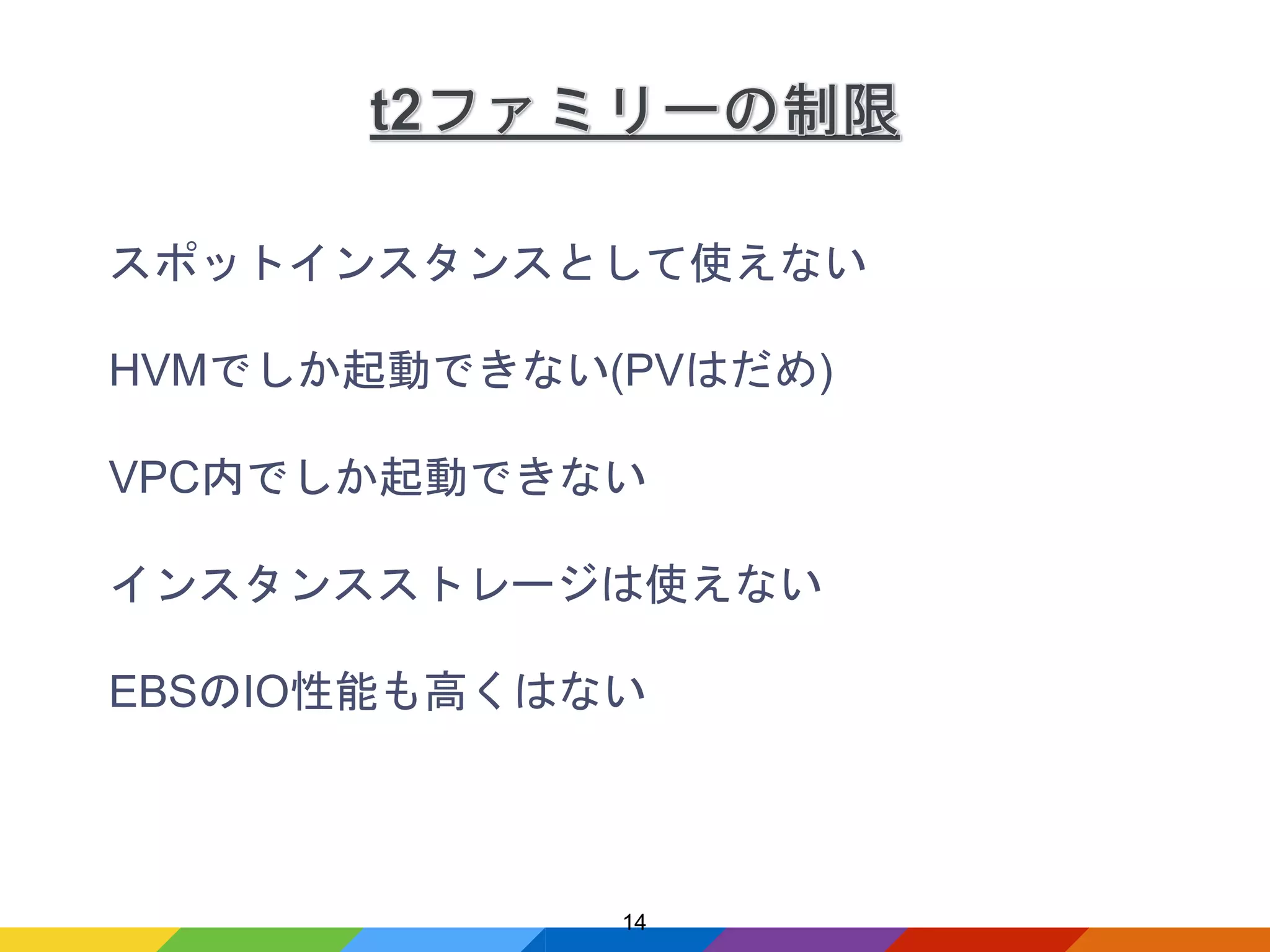 スポットインスタンスとして使えない
HVMでしか起動できない(PVはだめ)
VPC内でしか起動できない
インスタンスストレージは使えない
EBSのIO性能も高くはない
14
 