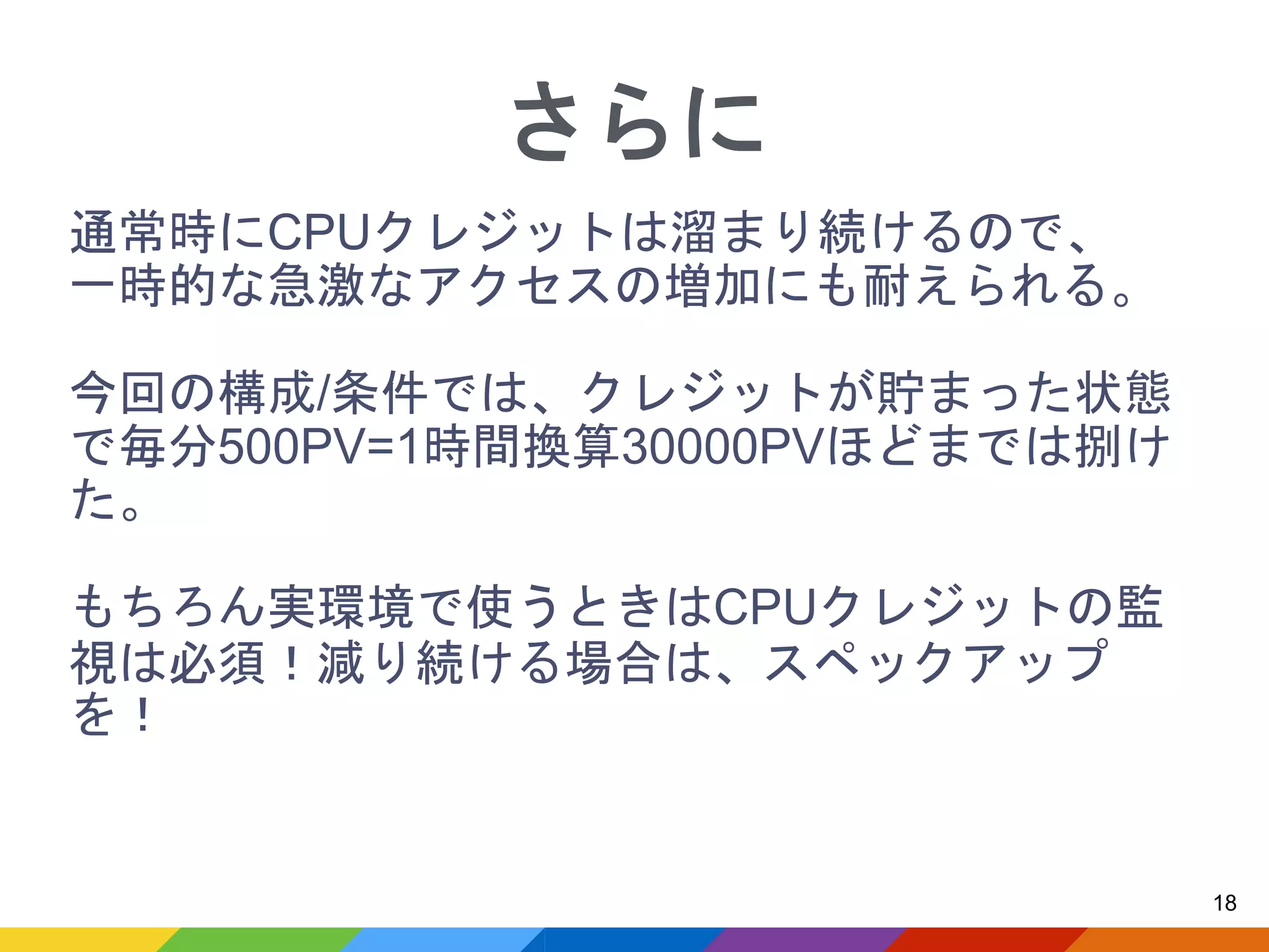 通常時にCPUクレジットは溜まり続けるので、
一時的な急激なアクセスの増加にも耐えられる。
今回の構成/条件では、クレジットが貯まった状態
で毎分500PV=1時間換算30000PVほどまでは捌け
た。
もちろん実環境で使うときはCPUクレジットの監
視は必須！減り続ける場合は、スペックアップ
を！
18
さらに
 