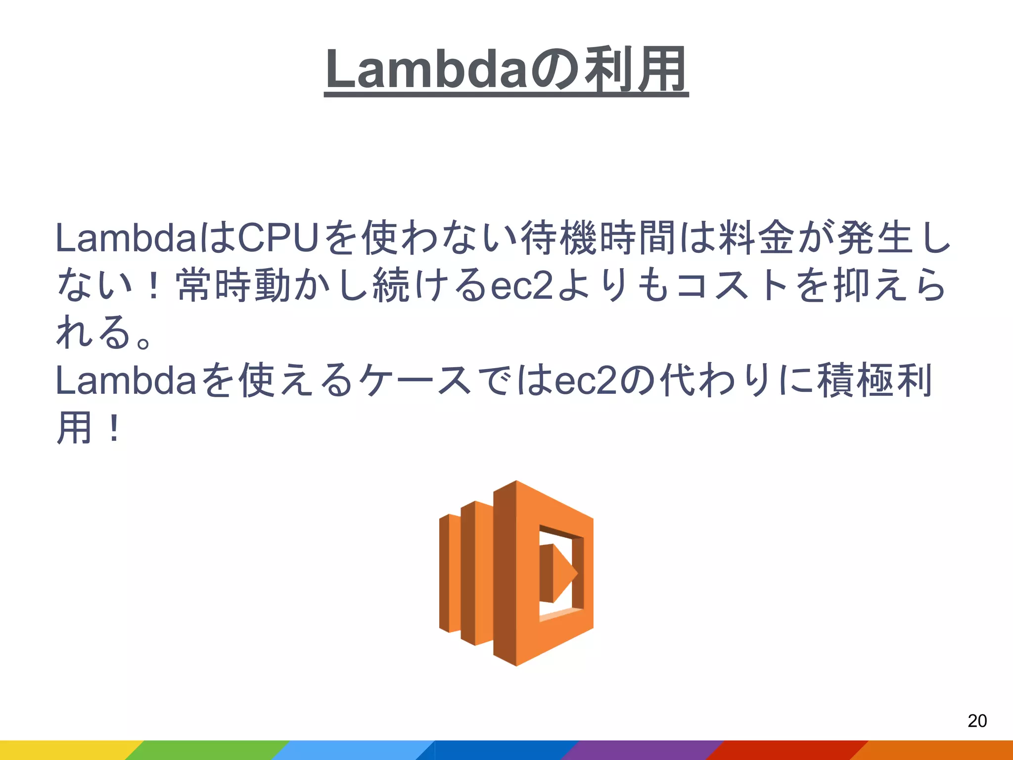 LambdaはCPUを使わない待機時間は料金が発生し
ない！常時動かし続けるec2よりもコストを抑えら
れる。
Lambdaを使えるケースではec2の代わりに積極利
用！
20
Lambdaの利用
 