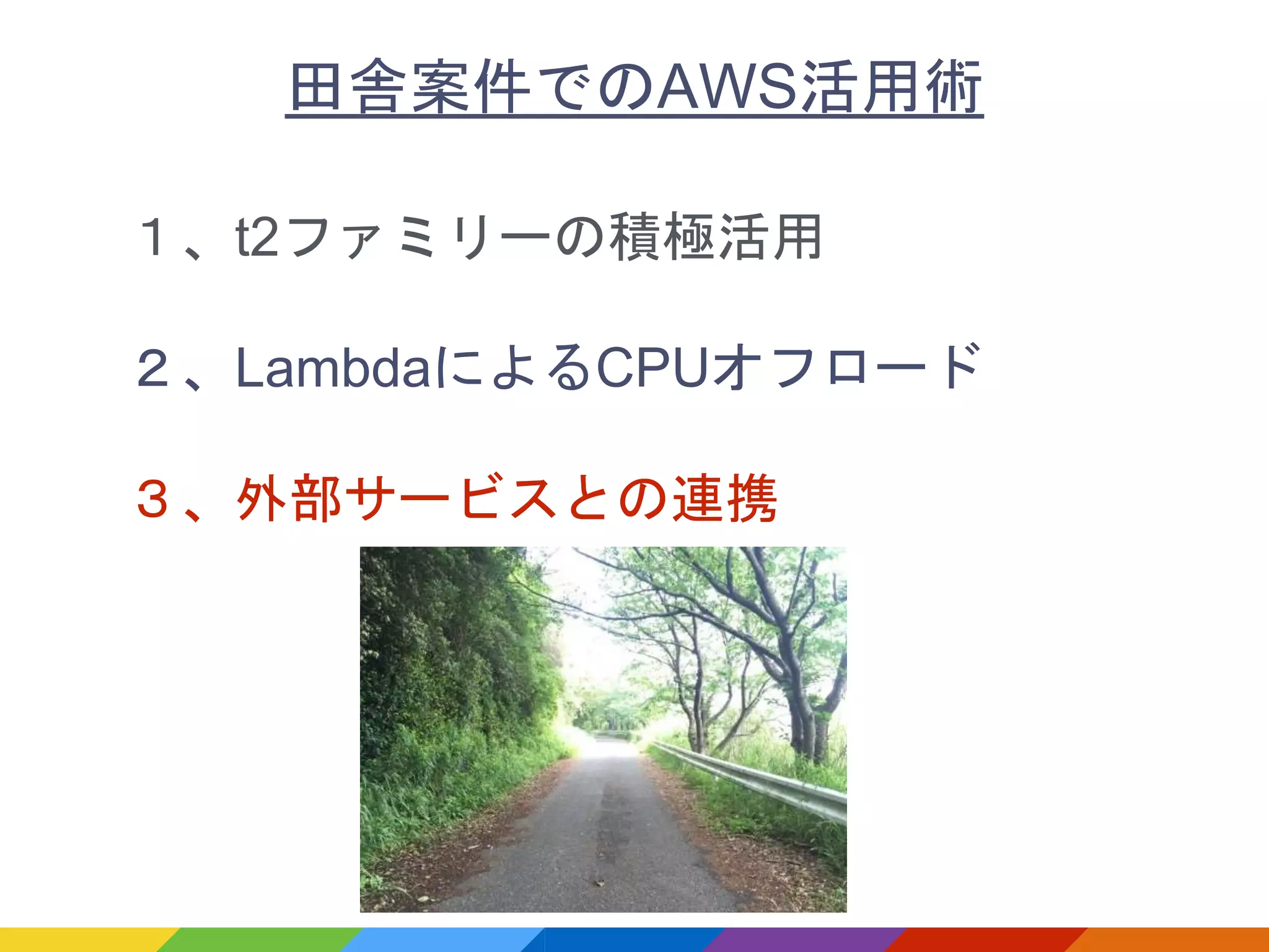 １、t2ファミリーの積極活用
２、LambdaによるCPUオフロード
３、外部サービスとの連携
田舎案件でのAWS活用術
 