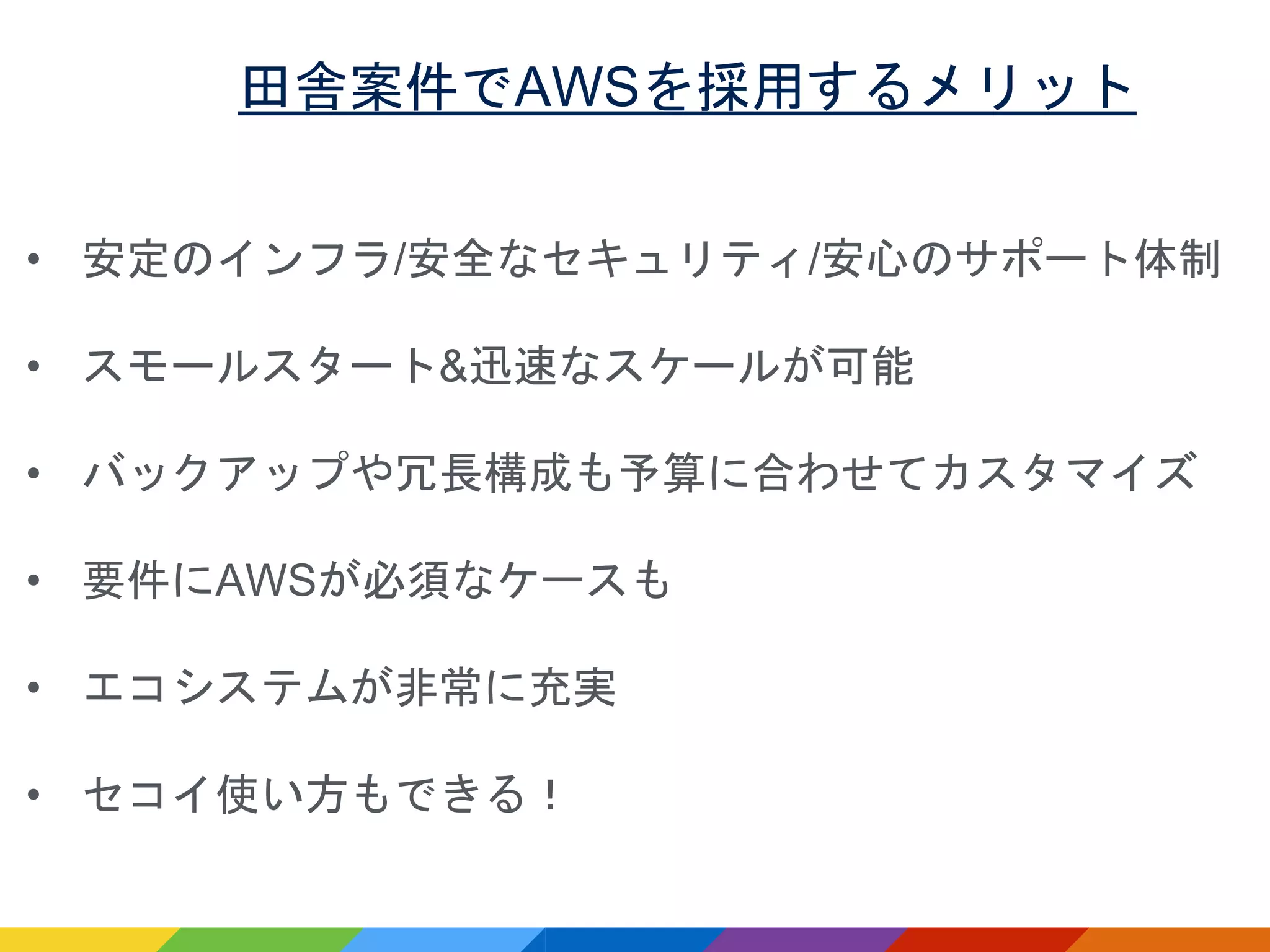 田舎案件でAWSを採用するメリット
• 安定のインフラ/安全なセキュリティ/安心のサポート体制
• スモールスタート&迅速なスケールが可能
• バックアップや冗長構成も予算に合わせてカスタマイズ
• 要件にAWSが必須なケースも
• エコシステムが非常に充実
• セコイ使い方もできる！
 