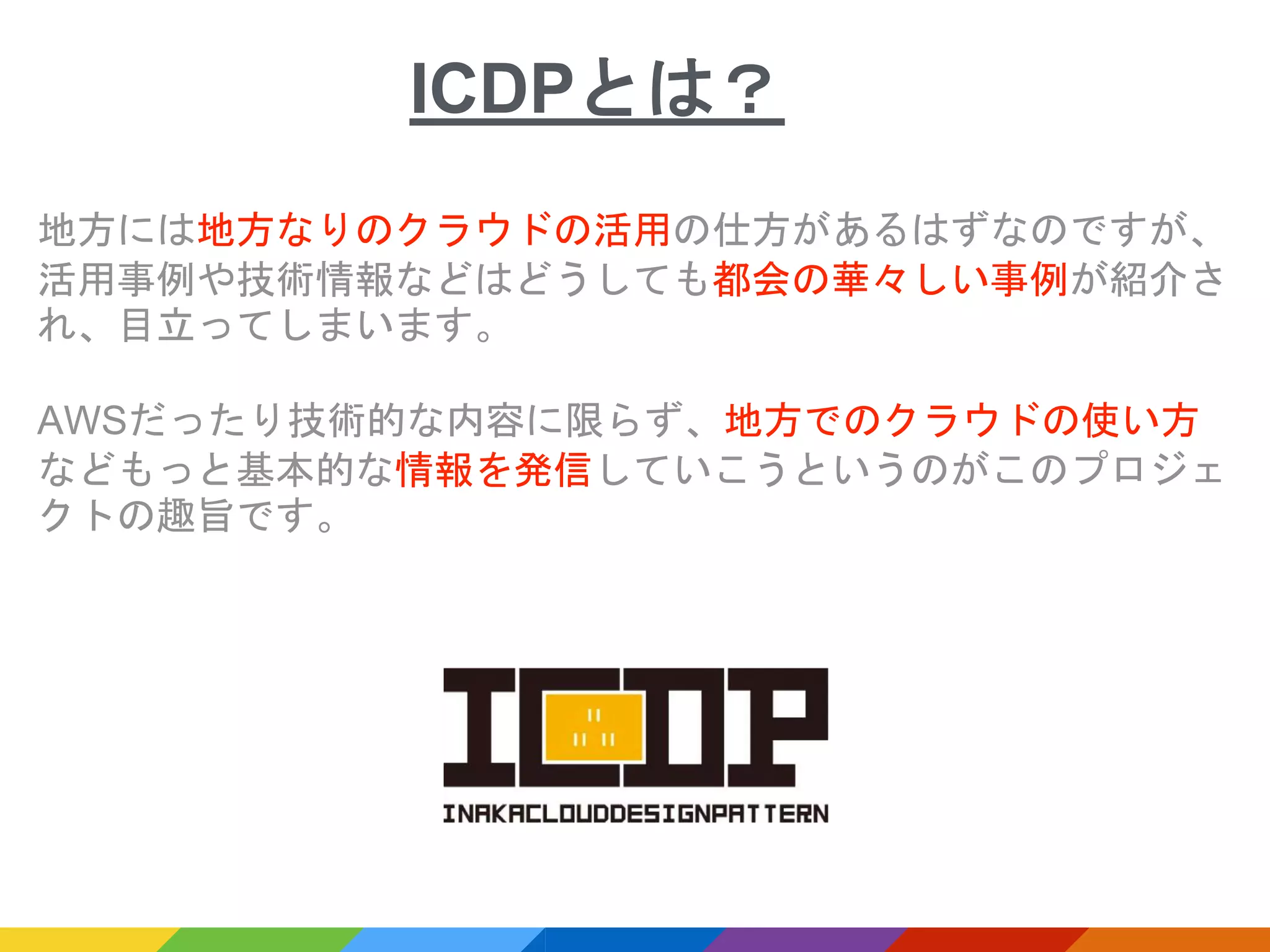 地方には地方なりのクラウドの活用の仕方があるはずなのですが、
活用事例や技術情報などはどうしても都会の華々しい事例が紹介さ
れ、目立ってしまいます。
AWSだったり技術的な内容に限らず、地方でのクラウドの使い方
などもっと基本的な情報を発信していこうというのがこのプロジェ
クトの趣旨です。
ICDPとは？
 