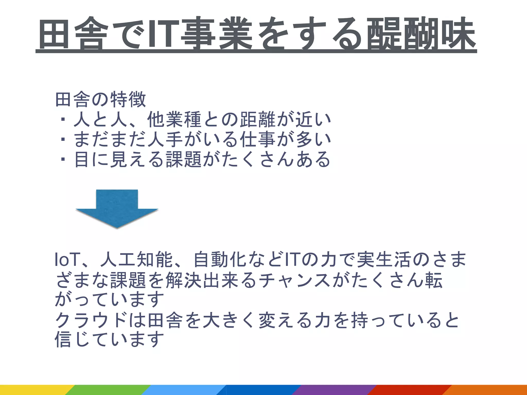 田舎の特徴
・人と人、他業種との距離が近い
・まだまだ人手がいる仕事が多い
・目に見える課題がたくさんある
IoT、人工知能、自動化などITの力で実生活のさま
ざまな課題を解決出来るチャンスがたくさん転
がっています
クラウドは田舎を大きく変える力を持っていると
信じています
田舎でIT事業をする醍醐味
 